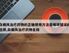 白癜风治疗药物的正确使用方法是哪项错误的选择,白癜风治疗药物名称