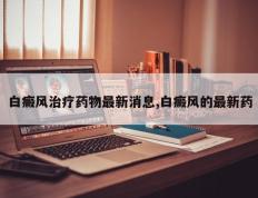 白癜风治疗药物最新消息,白癜风的最新药
