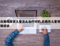 白癜风症状儿童怎么治疗好的,白癜风儿童初期症状