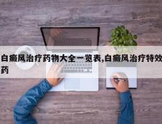白癜风治疗药物大全一览表,白癜风治疗特效药