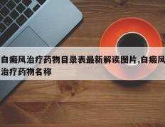 白癜风治疗药物目录表最新解读图片,白癜风治疗药物名称