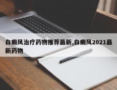 白癜风治疗药物推荐最新,白癜风2021最新药物