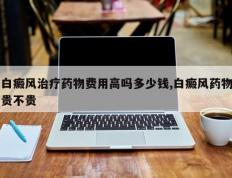 白癜风治疗药物费用高吗多少钱,白癜风药物贵不贵