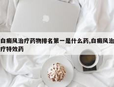 白癜风治疗药物排名第一是什么药,白癜风治疗特效药