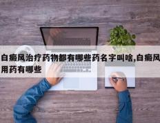 白癜风治疗药物都有哪些药名字叫啥,白癜风用药有哪些