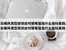 白癜风类型症状应对策略是指什么指标基因,白癜风类型症状应对策略是指什么指标基因