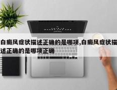白癜风症状描述正确的是哪项,白癜风症状描述正确的是哪项正确