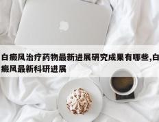白癜风治疗药物最新进展研究成果有哪些,白癜风最新科研进展