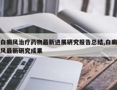 白癜风治疗药物最新进展研究报告总结,白癜风最新研究成果