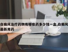白癜风治疗药物有哪些药多少钱一盒,白癜风最新用药