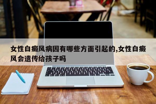女性白癜风病因有哪些方面引起的,女性白癜风会遗传给孩子吗