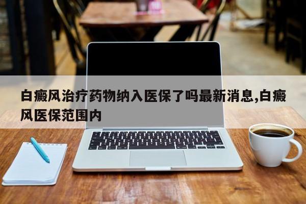 白癜风治疗药物纳入医保了吗最新消息,白癜风医保范围内