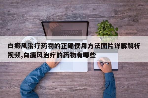 白癜风治疗药物的正确使用方法图片详解解析视频,白癜风治疗的药物有哪些