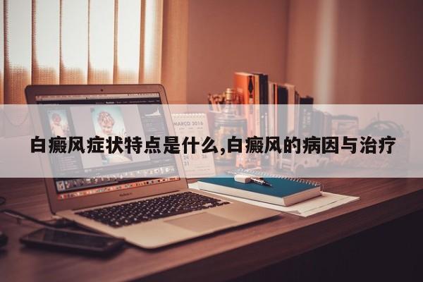 白癜风症状特点是什么,白癜风的病因与治疗