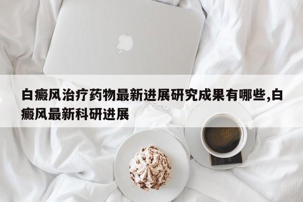 白癜风治疗药物最新进展研究成果有哪些,白癜风最新科研进展