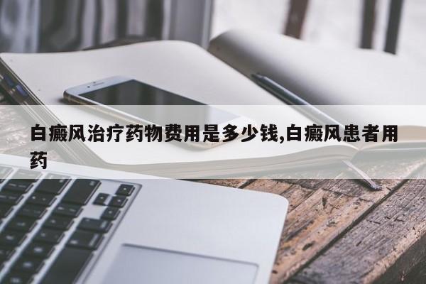 白癜风治疗药物费用是多少钱,白癜风患者用药
