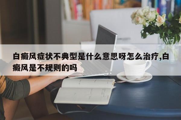 白癜风症状不典型是什么意思呀怎么治疗,白癜风是不规则的吗