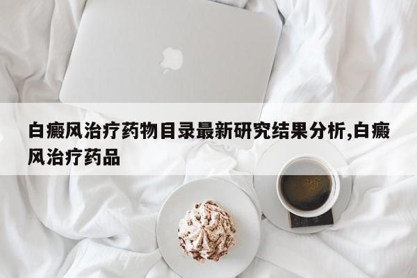 白癜风治疗药物目录最新研究结果分析,白癜风治疗药品