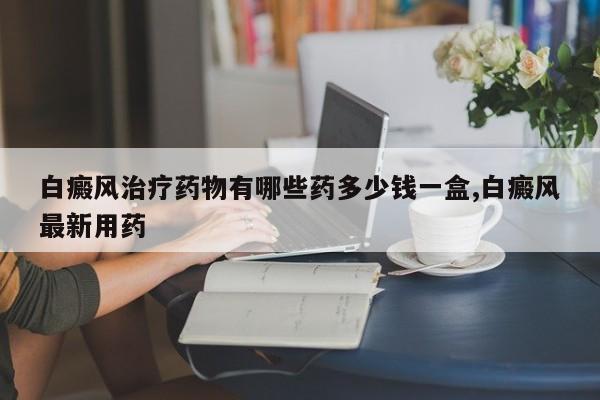 白癜风治疗药物有哪些药多少钱一盒,白癜风最新用药