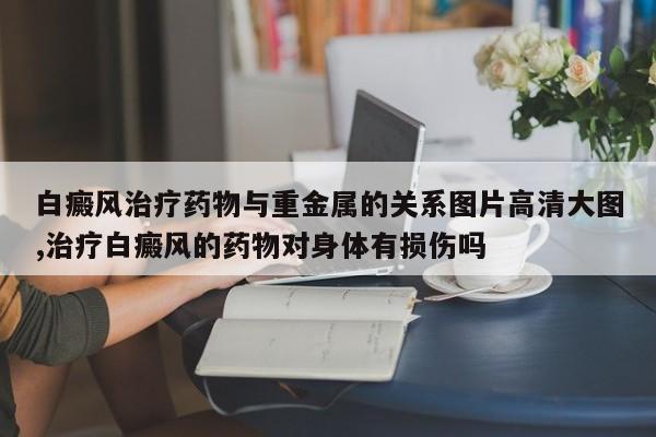 白癜风治疗药物与重金属的关系图片高清大图,治疗白癜风的药物对身体有损伤吗