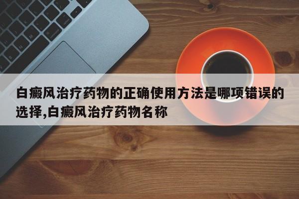 白癜风治疗药物的正确使用方法是哪项错误的选择,白癜风治疗药物名称