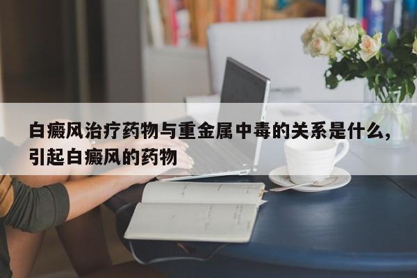 白癜风治疗药物与重金属中毒的关系是什么,引起白癜风的药物