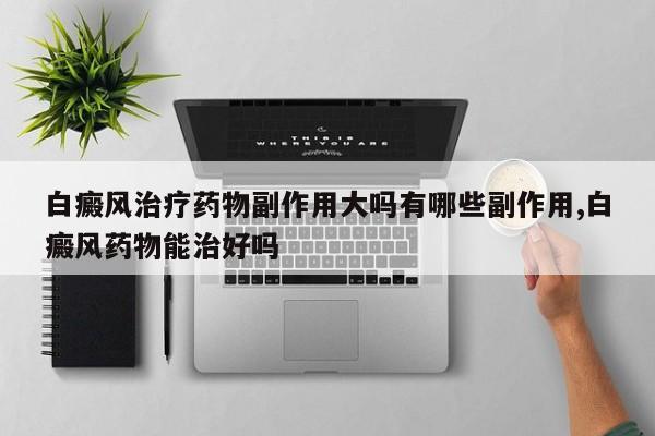 白癜风治疗药物副作用大吗有哪些副作用,白癜风药物能治好吗
