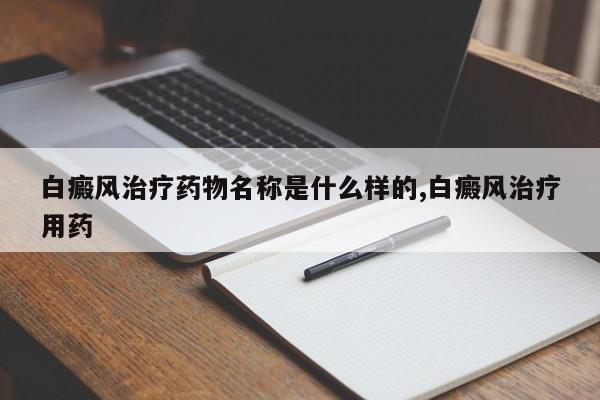 白癜风治疗药物名称是什么样的,白癜风治疗用药