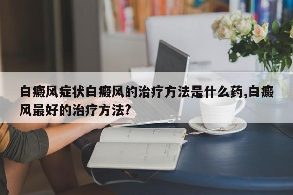 白癜风症状白癜风的治疗方法是什么药,白癜风最好的治疗方法?
