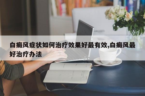 白癜风症状如何治疗效果好最有效,白癜风最好治疗办法