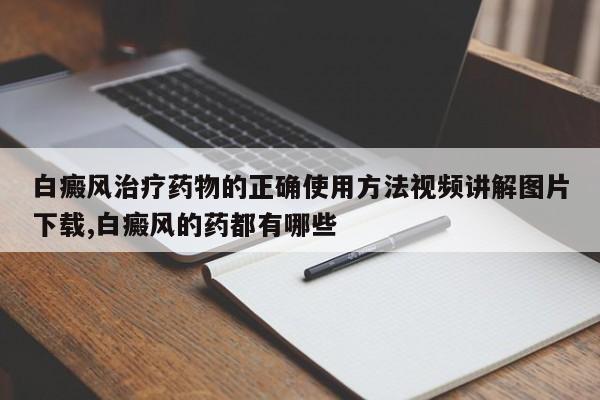 白癜风治疗药物的正确使用方法视频讲解图片下载,白癜风的药都有哪些