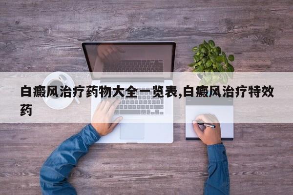 白癜风治疗药物大全一览表,白癜风治疗特效药