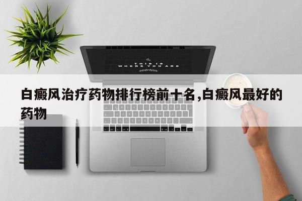 白癜风治疗药物排行榜前十名,白癜风最好的药物