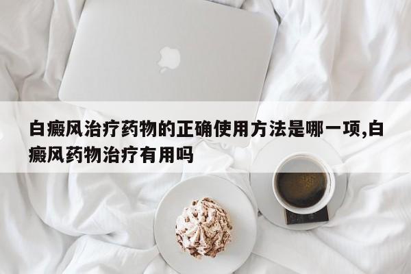 白癜风治疗药物的正确使用方法是哪一项,白癜风药物治疗有用吗