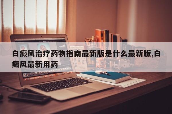 白癜风治疗药物指南最新版是什么最新版,白癜风最新用药