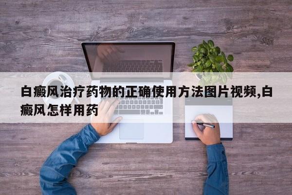 白癜风治疗药物的正确使用方法图片视频,白癜风怎样用药