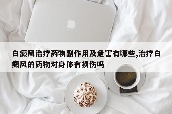 白癜风治疗药物副作用及危害有哪些,治疗白癜风的药物对身体有损伤吗