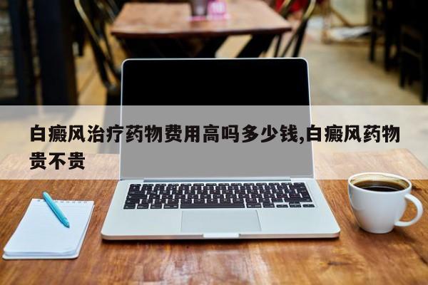 白癜风治疗药物费用高吗多少钱,白癜风药物贵不贵
