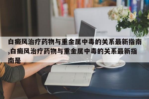 白癜风治疗药物与重金属中毒的关系最新指南,白癜风治疗药物与重金属中毒的关系最新指南是