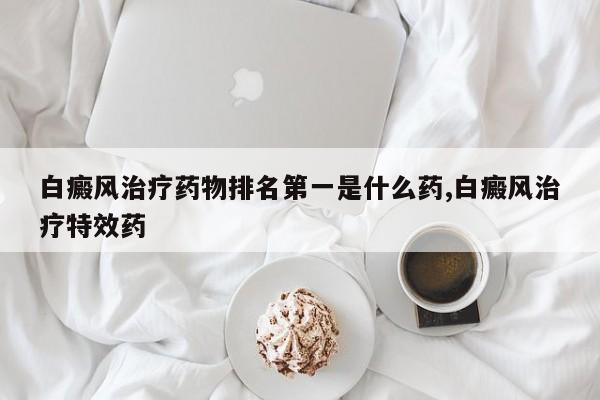 白癜风治疗药物排名第一是什么药,白癜风治疗特效药