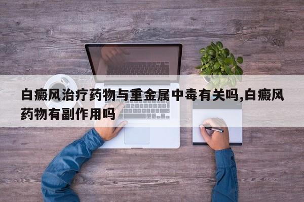 白癜风治疗药物与重金属中毒有关吗,白癜风药物有副作用吗