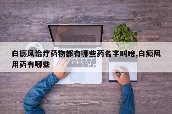 白癜风治疗药物都有哪些药名字叫啥,白癜风用药有哪些