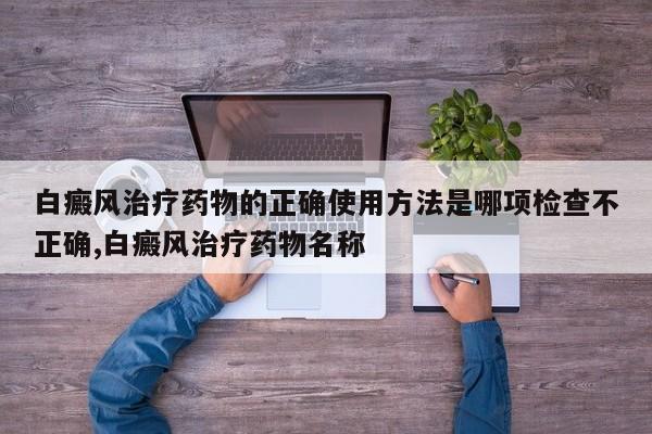 白癜风治疗药物的正确使用方法是哪项检查不正确,白癜风治疗药物名称
