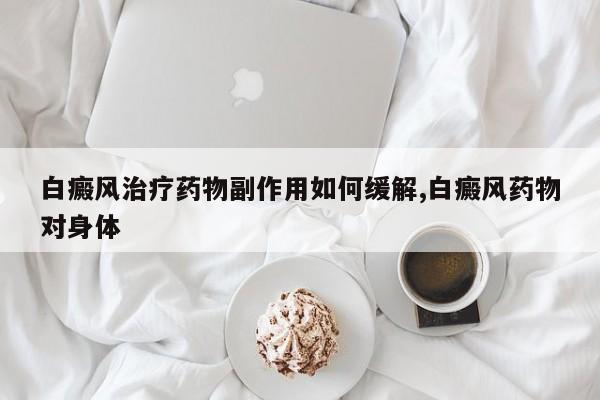白癜风治疗药物副作用如何缓解,白癜风药物对身体