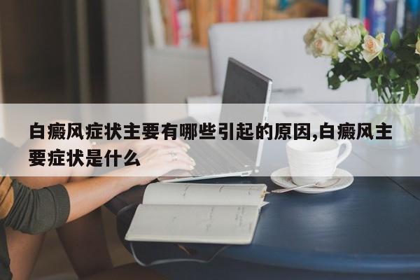 白癜风症状主要有哪些引起的原因,白癜风主要症状是什么